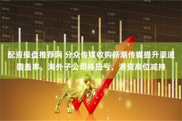 配资操盘推荐网 分众传媒收购新潮传媒提升渠道覆盖率，海外子公司待扭亏，港资高位减持