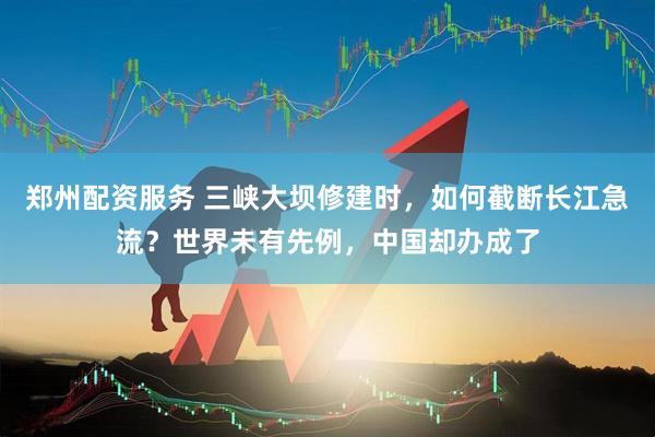 郑州配资服务 三峡大坝修建时，如何截断长江急流？世界未有先例，中国却办成了