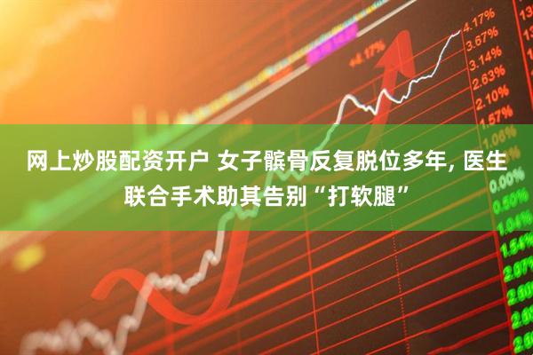 网上炒股配资开户 女子髌骨反复脱位多年, 医生联合手术助其告别“打软腿”