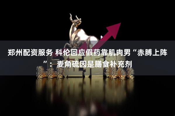 郑州配资服务 科伦回应假药靠肌肉男“赤膊上阵”：麦角硫因是膳食补充剂