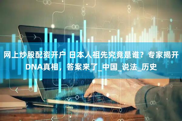 网上炒股配资开户 日本人祖先究竟是谁？专家揭开DNA真相，答案来了_中国_说法_历史
