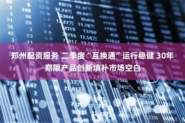郑州配资服务 二季度“互换通”运行稳健 30年期限产品创新填补市场空白