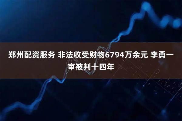 郑州配资服务 非法收受财物6794万余元 李勇一审被判十四年