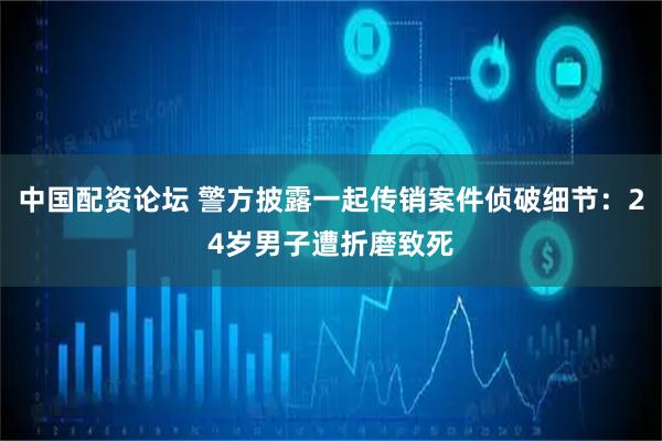 中国配资论坛 警方披露一起传销案件侦破细节：24岁男子遭折磨致死