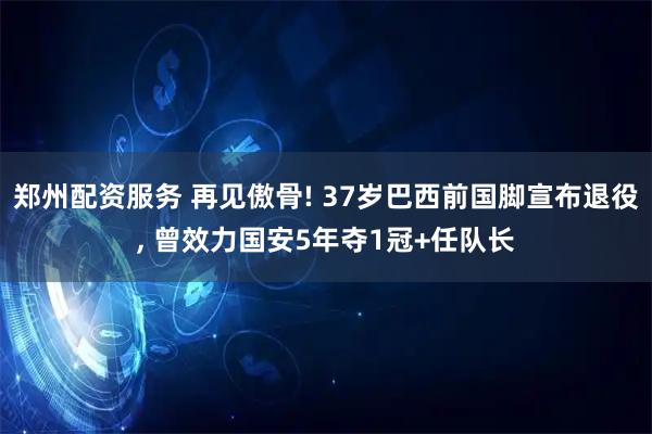 郑州配资服务 再见傲骨! 37岁巴西前国脚宣布退役, 曾效力国安5年夺1冠+任队长