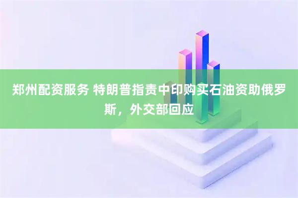 郑州配资服务 特朗普指责中印购买石油资助俄罗斯，外交部回应