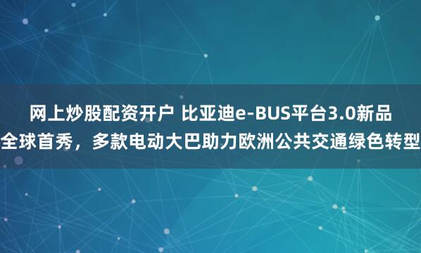 网上炒股配资开户 比亚迪e-BUS平台3.0新品全球首秀，多款电动大巴助力欧洲公共交通绿色转型