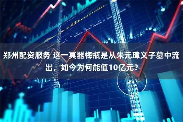 郑州配资服务 这一冥器梅瓶是从朱元璋义子墓中流出，如今为何能值10亿元？