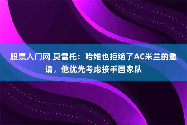 股票入门网 莫雷托：哈维也拒绝了AC米兰的邀请，他优先考虑接手国家队