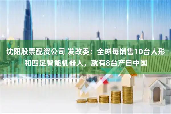 沈阳股票配资公司 发改委：全球每销售10台人形和四足智能机器人，就有8台产自中国
